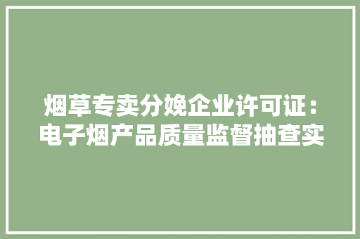 烟草专卖分娩企业许可证：电子烟产品质量监督抽查实施细则 烟草专卖分娩企业许可证：电子烟产品质量监督抽查实施细则 互联通信
