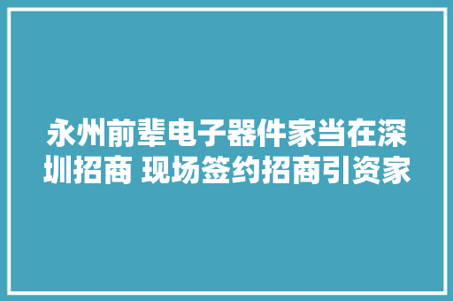 永州前辈电子器件家当在深圳招商 现场签约招商引资家当项目18个总投资56.8亿元