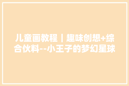 儿童画教程｜趣味创想+综合伙料--小王子的梦幻星球