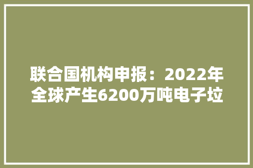 联合国机构申报：2022年全球产生6200万吨电子垃圾