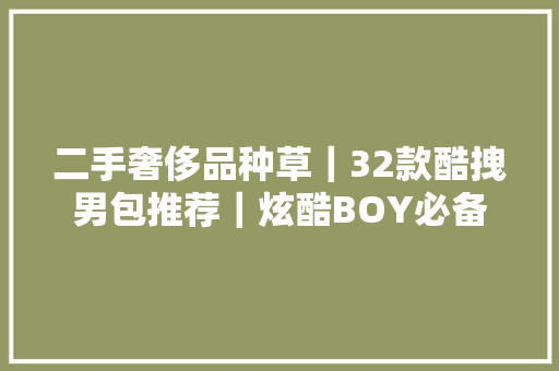 二手奢侈品种草｜32款酷拽男包推荐｜炫酷BOY必备 二手奢侈品种草｜32款酷拽男包推荐｜炫酷BOY必备 智能科技