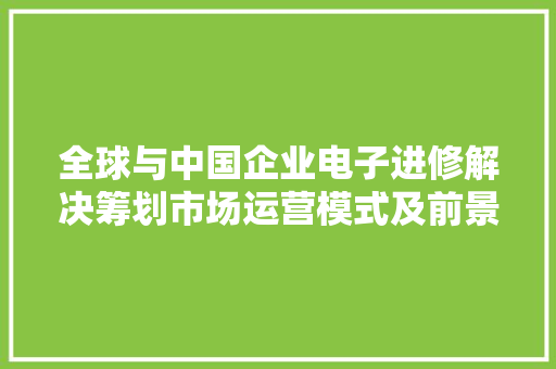 全球与中国企业电子进修解决筹划市场运营模式及前景趋势猜测申报