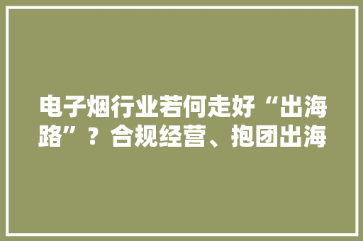 电子烟行业若何走好“出海路”？合规经营、抱团出海是必由之路 电子烟行业若何走好“出海路”？合规经营、抱团出海是必由之路 智能家居