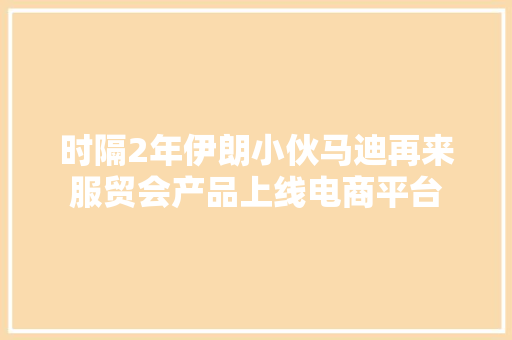 时隔2年伊朗小伙马迪再来服贸会产品上线电商平台 时隔2年伊朗小伙马迪再来服贸会产品上线电商平台 人工智能