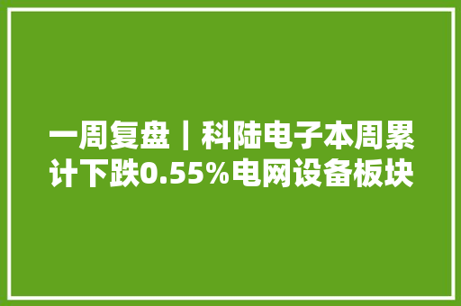 一周复盘｜科陆电子本周累计下跌0.55%电网设备板块上涨0.63%