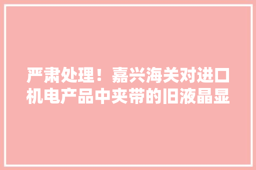严肃处理！嘉兴海关对进口机电产品中夹带的旧液晶显示器实施监督销毁