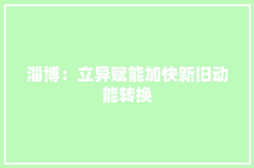 淄博：立异赋能加快新旧动能转换 淄博：立异赋能加快新旧动能转换 智能科技