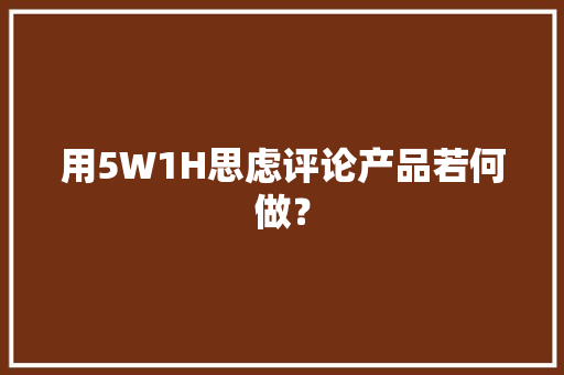 用5W1H思虑评论产品若何做？ 用5W1H思虑评论产品若何做？ 人工智能