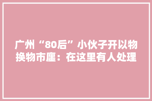 广州“80后”小伙子开以物换物市廛：在这里有人处理闲置 有人交换故事