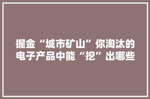掘金“城市矿山”你淘汰的电子产品中能“挖”出哪些瑰宝？
