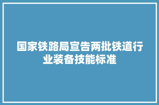 国家铁路局宣告两批铁道行业装备技能标准
