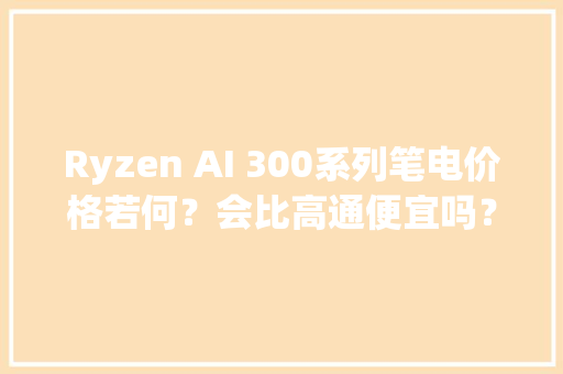 Ryzen AI 300系列笔电价格若何？会比高通便宜吗？谜底揭晓 Ryzen AI 300系列笔电价格若何？会比高通便宜吗？谜底揭晓 互联通信