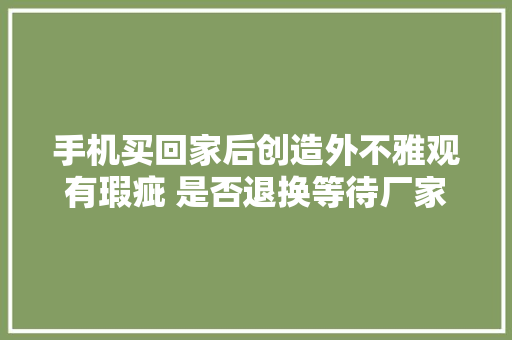 手机买回家后创造外不雅观有瑕疵 是否退换等待厂家评测结果 手机买回家后创造外不雅观有瑕疵 是否退换等待厂家评测结果 智能家居