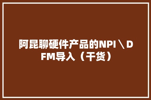 阿昆聊硬件产品的NPI＼DFM导入（干货）