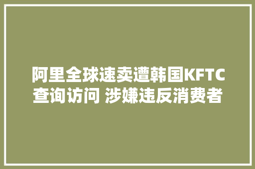 阿里全球速卖遭韩国KFTC查询访问 涉嫌违反消费者保护义务 阿里全球速卖遭韩国KFTC查询访问 涉嫌违反消费者保护义务 人工智能