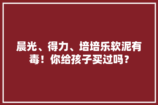 晨光、得力、培培乐软泥有毒！你给孩子买过吗？ 晨光、得力、培培乐软泥有毒！你给孩子买过吗？ 智能科技