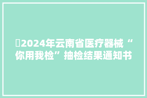2024年云南省医疗器械“你用我检”抽检结果通知书记(2024年第1期) 人工智能 2024年云南省医疗器械“你用我检”抽检结果通知书记(2024年第1期) 2024年云南省医疗器械“你用我检”抽检结果通知书记(2024年第1期) 人工智能