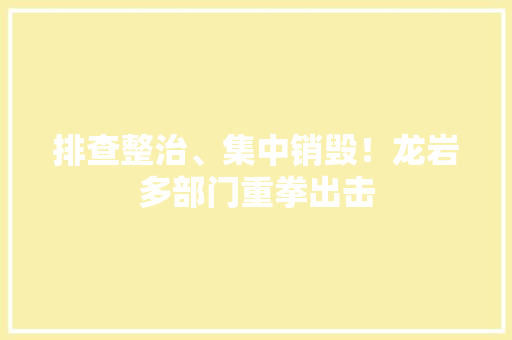 排查整治、集中销毁！龙岩多部门重拳出击