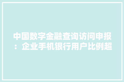 中国数字金融查询访问申报：企业手机银行用户比例超六成