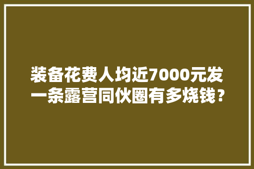 装备花费人均近7000元发一条露营同伙圈有多烧钱？