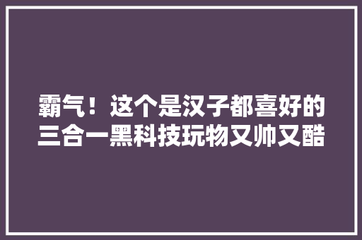 霸气！这个是汉子都喜好的三合一黑科技玩物又帅又酷又硬核