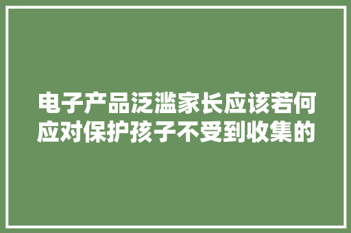 电子产品泛滥家长应该若何应对保护孩子不受到收集的伤害