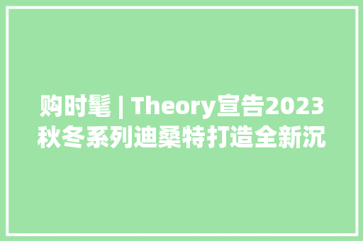 购时髦 | Theory宣告2023秋冬系列迪桑特打造全新沉浸式零售体验 购时髦 | Theory宣告2023秋冬系列迪桑特打造全新沉浸式零售体验 智能家居
