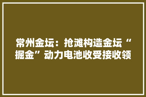 常州金坛：抢滩构造金坛“掘金”动力电池收受接收领域