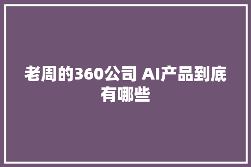 老周的360公司 AI产品到底有哪些