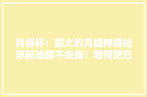 月经杯：超火的月经神器拍浮蹦迪都不会漏！若何把它放进身体？