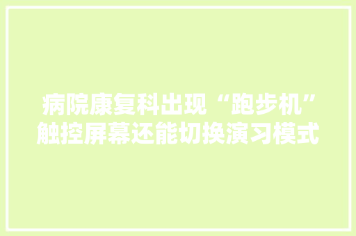 病院康复科出现“跑步机”触控屏幕还能切换演习模式上海电气两款自立研发康复医疗器械产品宣告