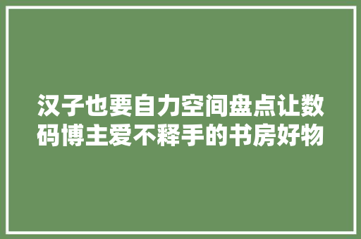汉子也要自力空间盘点让数码博主爱不释手的书房好物