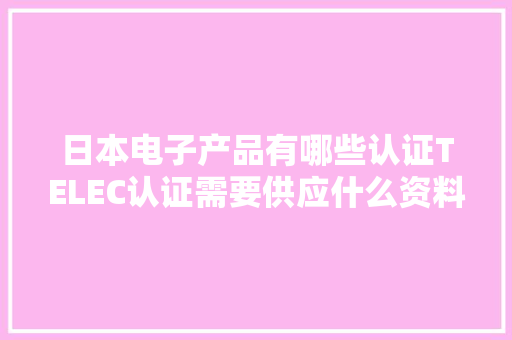 日本电子产品有哪些认证TELEC认证需要供应什么资料？