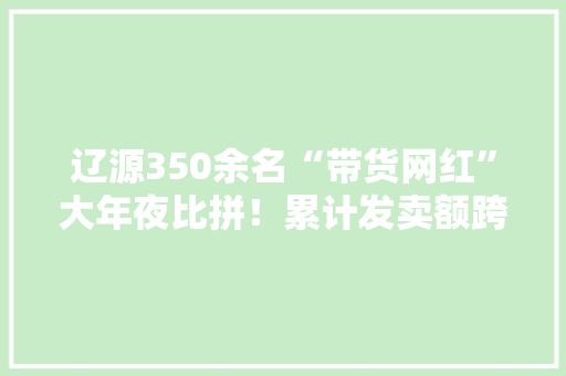 辽源350余名“带货网红”大年夜比拼！累计发卖额跨越1850万元