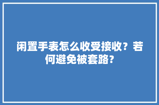 闲置手表怎么收受接收？若何避免被套路？ 闲置手表怎么收受接收？若何避免被套路？ 人工智能