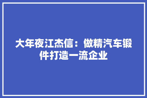 大年夜江杰信：做精汽车锻件打造一流企业 大年夜江杰信：做精汽车锻件打造一流企业 互联通信