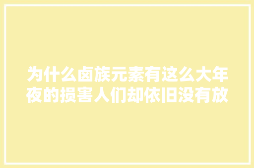 为什么卤族元素有这么大年夜的损害人们却依旧没有放弃运用呢？ 为什么卤族元素有这么大年夜的损害人们却依旧没有放弃运用呢？ 互联通信