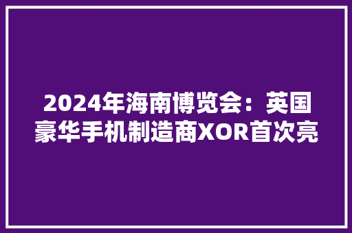 2024年海南博览会：英国豪华手机制造商XOR首次亮相中国