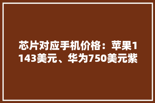 芯片对应手机价格：苹果1143美元、华为750美元紫光展锐115美元