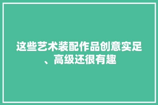 这些艺术装配作品创意实足、高级还很有趣