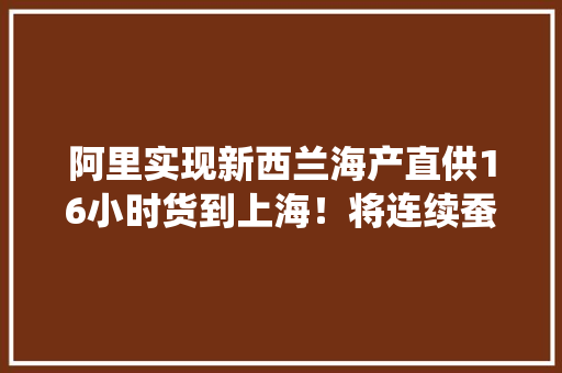 阿里实现新西兰海产直供16小时货到上海！将连续蚕食传统市场份额！