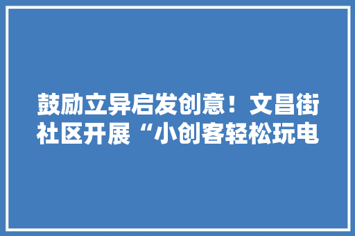 鼓励立异启发创意！文昌街社区开展“小创客轻松玩电子”活动