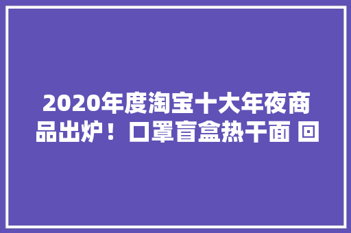 2020年度淘宝十大年夜商品出炉！口罩盲盒热干面 回忆满满