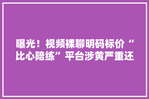 曝光！视频裸聊明码标价“比心陪练”平台涉黄严重还涉及未成年人…
