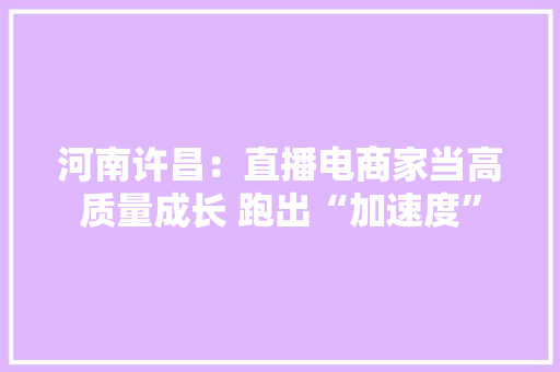 河南许昌：直播电商家当高质量成长 跑出“加速度”