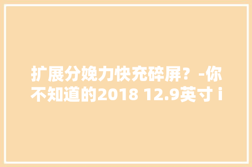 扩展分娩力快充碎屏？-你不知道的2018 12.9英寸 iPad Pro