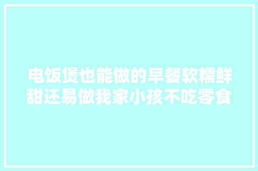 电饭煲也能做的早餐软糯鲜甜还易做我家小孩不吃零食只吃它