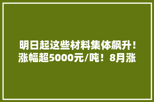 明日起这些材料集体飙升！涨幅超5000元/吨！8月涨势拉开序幕！