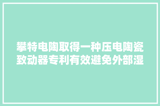 攀特电陶取得一种压电陶瓷致动器专利有效避免外部湿气与灰尘进入保护壳内