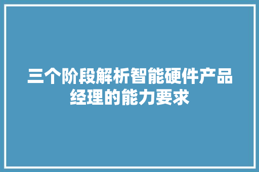 三个阶段解析智能硬件产品经理的能力要求